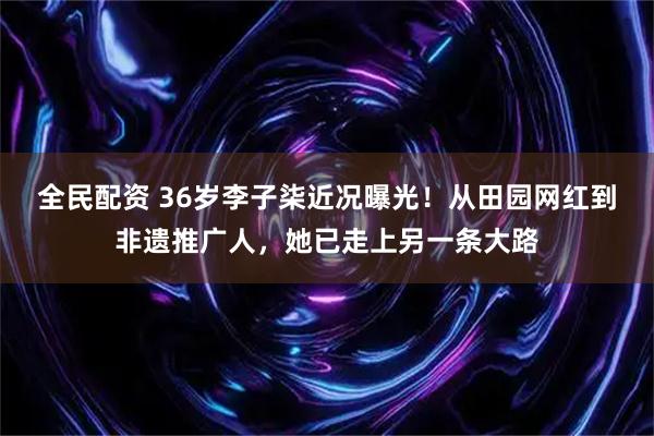 全民配资 36岁李子柒近况曝光！从田园网红到非遗推广人，她已走上另一条大路