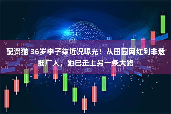 配资猫 36岁李子柒近况曝光！从田园网红到非遗推广人，她已走上另一条大路