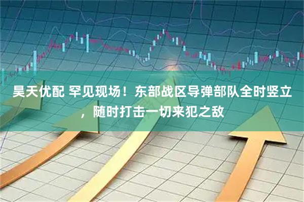昊天优配 罕见现场！东部战区导弹部队全时竖立，随时打击一切来犯之敌