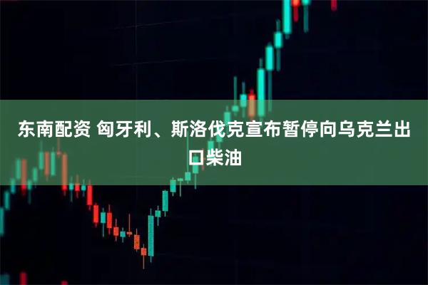 东南配资 匈牙利、斯洛伐克宣布暂停向乌克兰出口柴油
