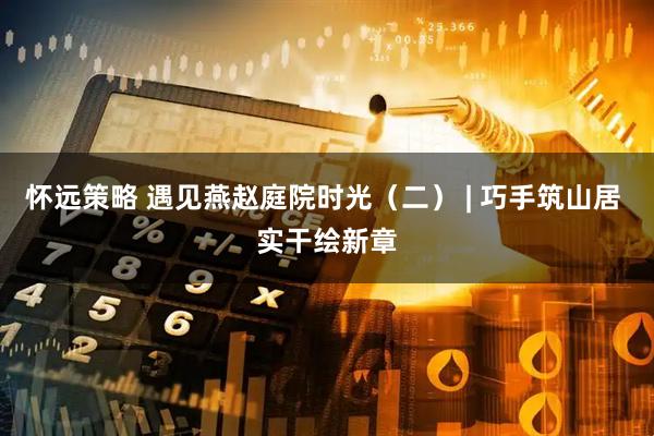 怀远策略 遇见燕赵庭院时光（二） | 巧手筑山居 实干绘新章