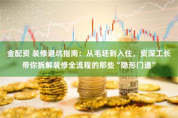 金配资 装修避坑指南：从毛坯到入住，资深工长带你拆解装修全流程的那些“隐形门道”