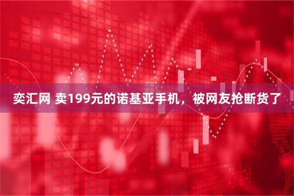 奕汇网 卖199元的诺基亚手机，被网友抢断货了