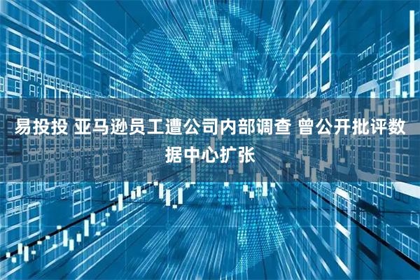 易投投 亚马逊员工遭公司内部调查 曾公开批评数据中心扩张