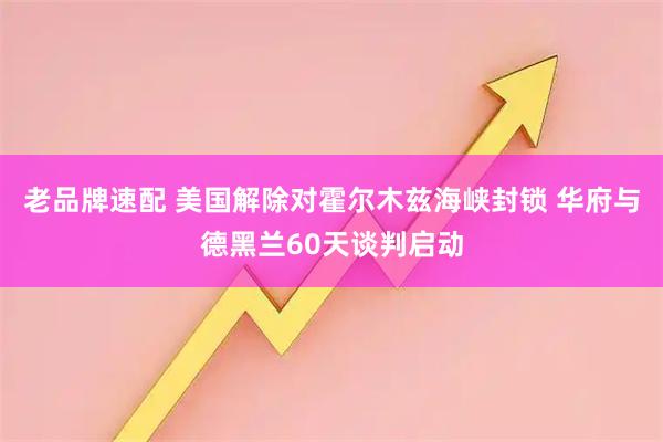 老品牌速配 美国解除对霍尔木兹海峡封锁 华府与德黑兰60天谈判启动