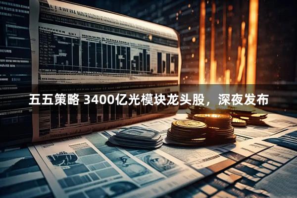 五五策略 3400亿光模块龙头股，深夜发布
