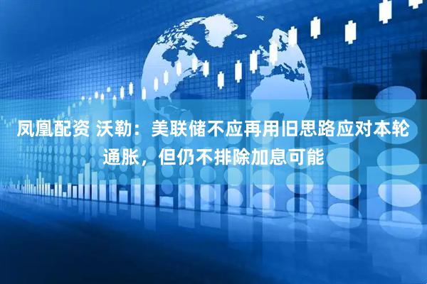 凤凰配资 沃勒：美联储不应再用旧思路应对本轮通胀，但仍不排除加息可能