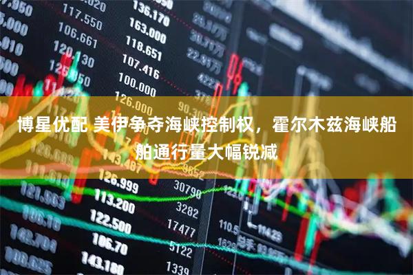 博星优配 美伊争夺海峡控制权，霍尔木兹海峡船舶通行量大幅锐减