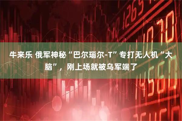 牛来乐 俄军神秘“巴尔瑙尔-T”专打无人机“大脑”，刚上场就被乌军端了