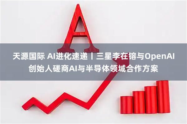 天源国际 AI进化速递丨三星李在镕与OpenAI创始人磋商AI与半导体领域合作方案