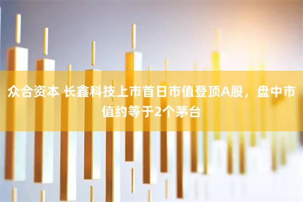 众合资本 长鑫科技上市首日市值登顶A股，盘中市值约等于2个茅台