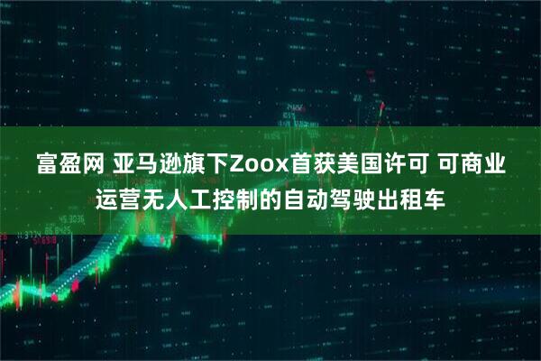 富盈网 亚马逊旗下Zoox首获美国许可 可商业运营无人工控制的自动驾驶出租车
