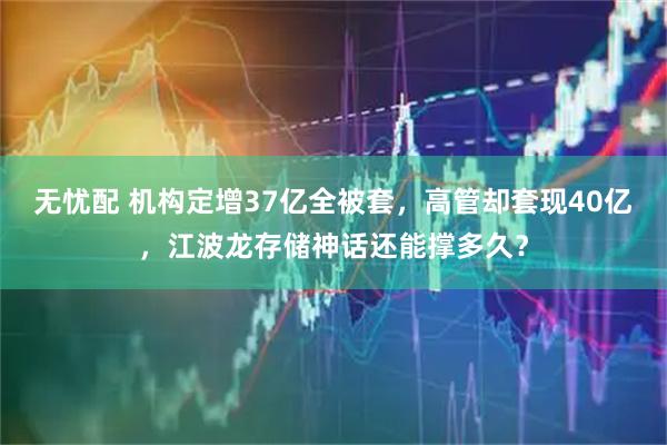 无忧配 机构定增37亿全被套，高管却套现40亿，江波龙存储神话还能撑多久？