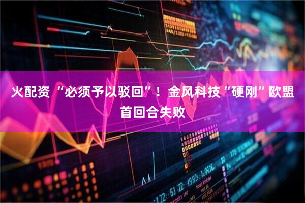 火配资 “必须予以驳回”！金风科技“硬刚”欧盟首回合失败