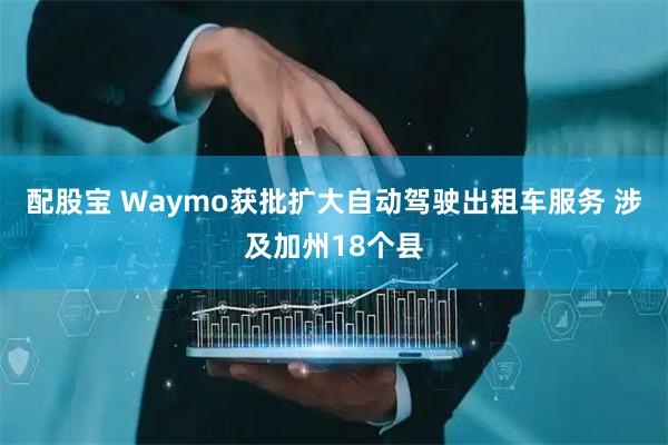 配股宝 Waymo获批扩大自动驾驶出租车服务 涉及加州18个县