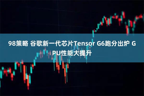 98策略 谷歌新一代芯片Tensor G6跑分出炉 GPU性能大提升