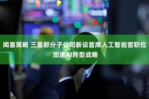 闻喜策略 三星部分子公司新设首席人工智能官职位 加速AI转型战略